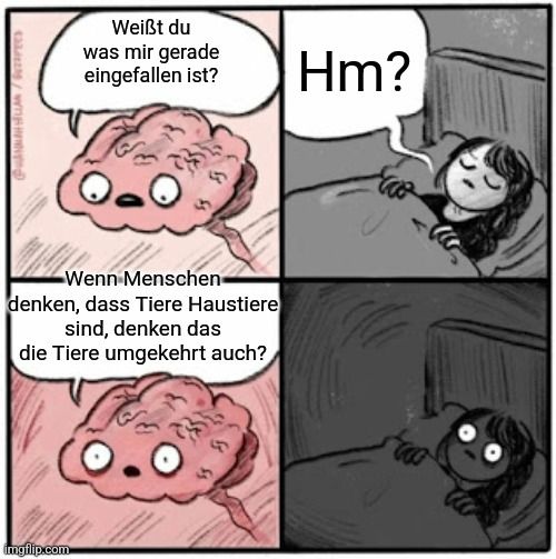 @HANKELIA / Gepees
Weißt du
was mir gerade
eingefallen ist?
Wenn Menschen-
denken, dass Tiere Haustiere
sind, denken das
die Tiere umgekehrt auch?
(0.0

Hm?