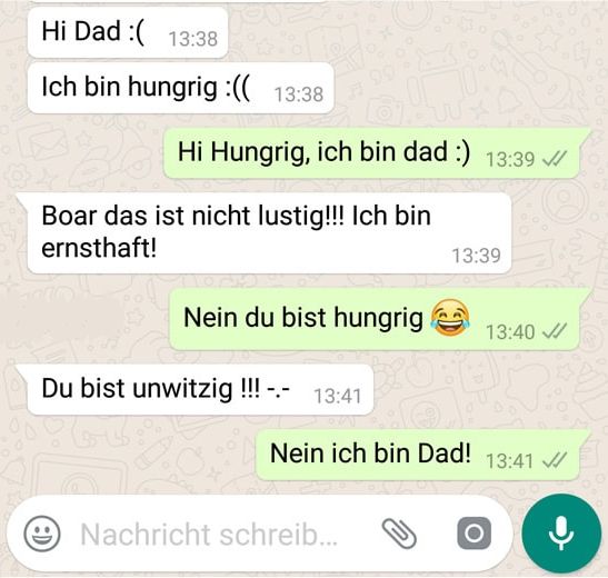 Hi Dad :( 13:38
Ich bin hungrig :(( 13:38
Hi Hungrig, ich bin dad :) 13:39
Boar das ist nicht lustig!!! Ich bin
ernsthaft!
Nein du bist hungrig
Du bist unwitzig !!! -.-
13:41
13:39
Nachricht schreib...
Nein ich bin Dad! 13:41
13:40 ✓
O