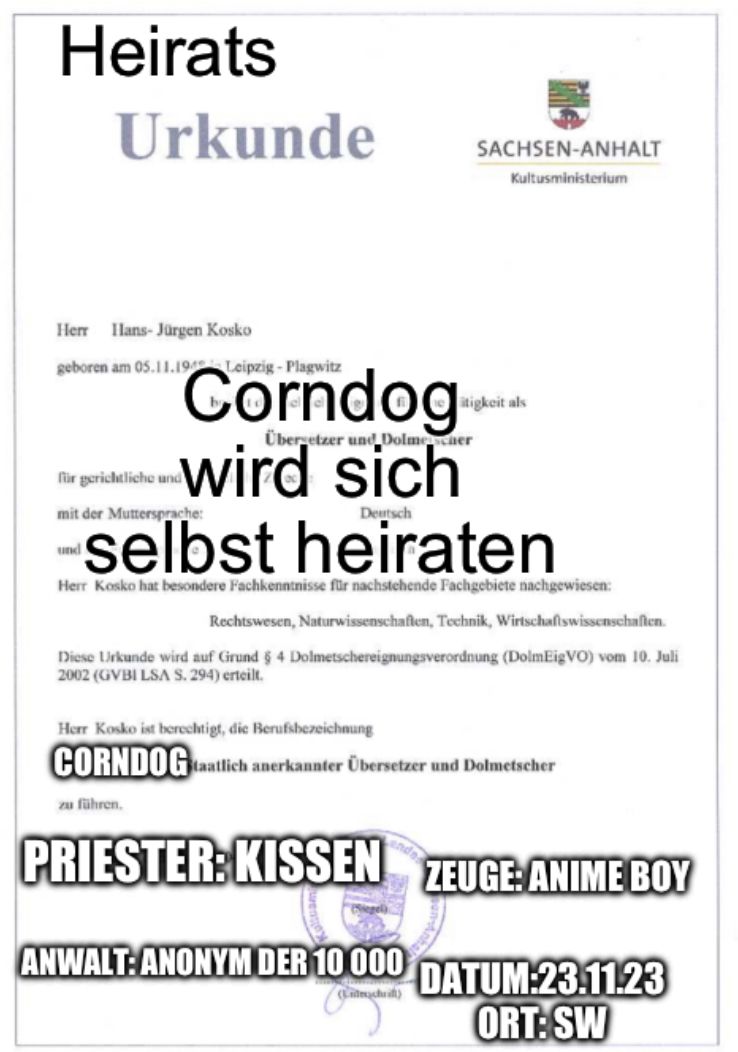 Heirats
Urkunde
Herr Hans-Jürgen Kosko
geboren am 05.11.194 Leipzig-Plagwitz
für gerichtliche und
mit der Muttersprache:
Übergetzer und Dolmescher
Corndog
wird sich
heiraten
Deutsch
Herr Kosko hat besondere Fachkenntnisse für nachstehende Fachgebiete nachgewiesen:
Rechtswesen, Naturwissenschaften, Technik, Wirtschaftswissenschaften.
Diese Urkunde wird auf Grund § 4 Dolmetschereignungsverordnung (DolmEigVO) vom 10. Juli
2002 (GVBI LSA S. 294) erteilt.
und
SACHSEN-ANHALT
Kultusministerium
zu führen.
Herr Kosko ist berechtigt, die Berufsbezeichnung
CORNDOG staatlich anerkannter Übersetzer und Dolmetscher
itigkeit als
ANWALT: ANONYM DER 10 000
(Lidechrift)
PRIESTER: KISSEN ZEUGE ANIME BOY
DATUM:23.11.23
ORT:SW