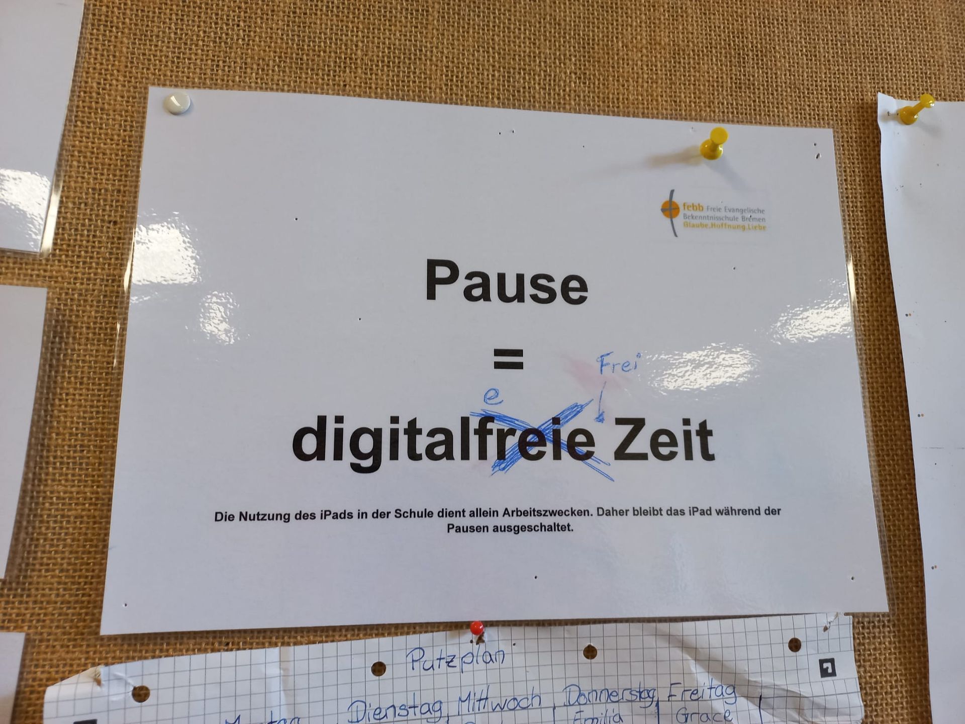 M
Pause
Hoa
Frei
digitalfreie Zeit
Die Nutzung des iPads in der Schule dient allein Arbeitszwecken. Daher bleibt das iPad während der
Pausen ausgeschaltet.
febb Freie Evangelische
Bekenntnisschule Bremen
Glaube Hoffnung Liebe
• Putzplan
Dienstag Mittwoch Donnerstag Freitag
Emilia
Grace