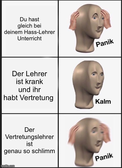 Du hast
gleich bei
deinem Hass-Lehrer
Unterricht
Der Lehrer
ist krank
und ihr
habt Vertretung
Der
Vertretungslehrer
ist
genau so schlimm

Panik
Kalm
Panik