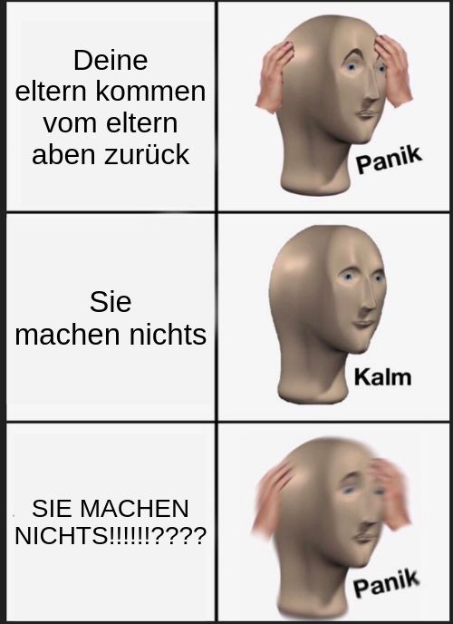 Deine
eltern kommen
vom eltern
aben zurück
Sie
machen nichts
SIE MACHEN
NICHTS!!!!!!????
Panik
Kalm
Panik