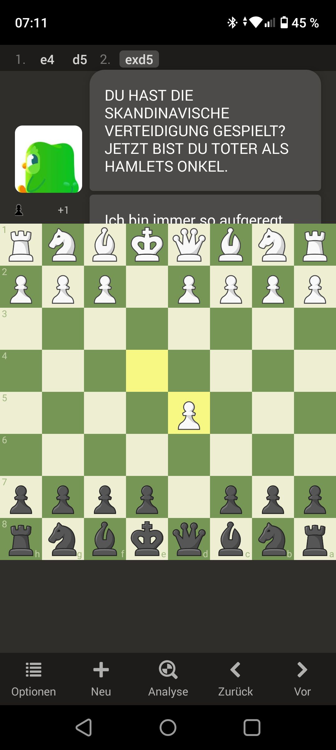 2
3
5
6
07:11
1. e4
CK
+1
Optionen
d5 2. exd5
DU HAST DIE
SKANDINAVISCHE
VERTEIDIGUNG GESPIELT?
JETZT BIST DU TOTER ALS
HAMLETS ONKEL.
Ich bin immer so aufgereat
&
2
&&&
+
Neu
+8
&
e
£
♡
şi
Analyse
O
SC
45 %
Zurück
EI
CK
CK
221
Vor
a