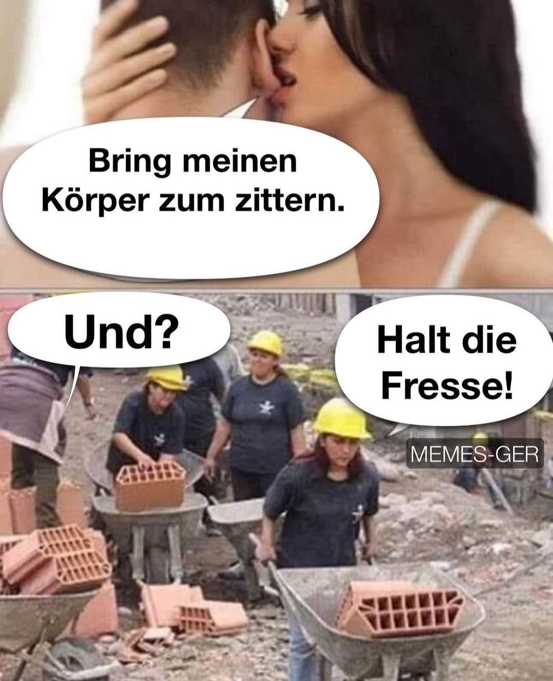 Bring meinen
Körper zum zittern.
Und?
Halt die
Fresse!
MEMES-GER