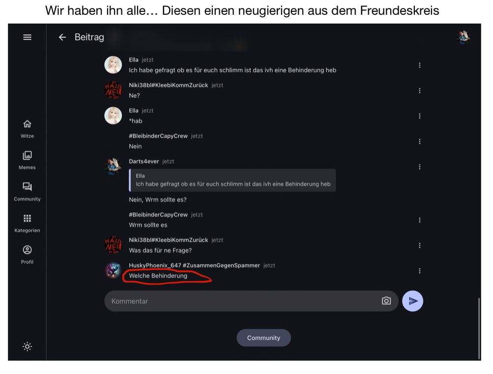 Witze
||
Memes
L
Community
⠀
Kategorien
8
Profil
Wir haben ihn alle... Diesen einen neugierigen aus dem Freundeskreis
← Beitrag
N.
HAIA
MEM
Con
HAJA
MEM
Cor
WY
D
Ella jetzt
Ich habe gefragt ob es für euch schlimm ist das ivh eine Behinderung heb
Niki38bl#KleebiKommZurück jetzt
Ne?
Ella jetzt
*hab
#BleibinderCapyCrew jetzt
Nein
Darts4ever jetzt
Ella
Ich habe gefragt ob es für euch schlimm ist das ivh eine Behinderung heb
Nein, Wrm sollte es?
#BleibinderCapyCrew jetzt
Wrm sollte es
Niki38bl#KleebiKommZurück jetzt
Was das für ne Frage?
HuskyPhoenix_647 #ZusammenGegenSpammer jetzt
Welche Behinderung
Kommentar
Community.
O
1
1
⠀
1
1
⠀