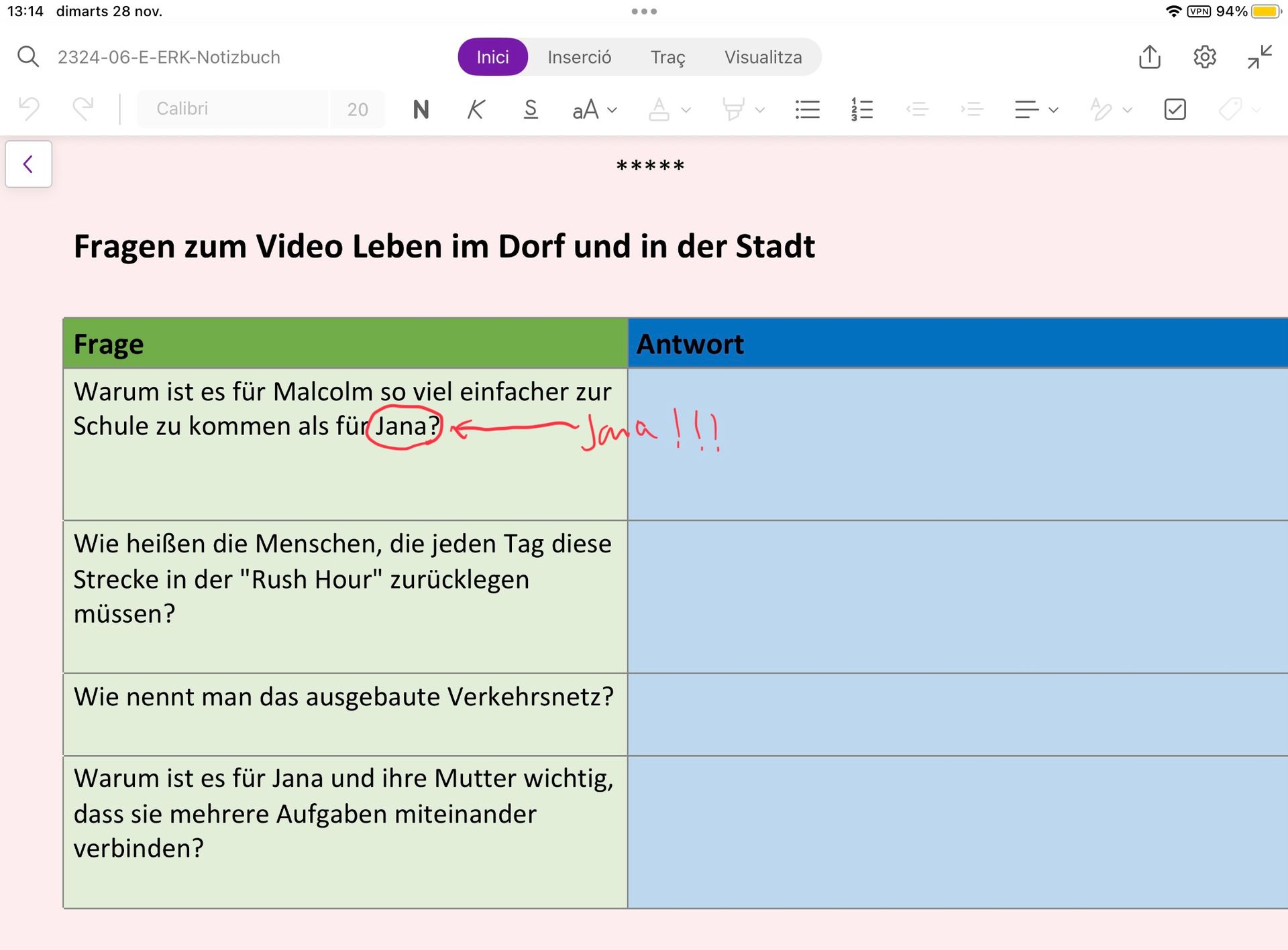 13:14 dimarts 28 nov.
Q2324-06-E-ERK-Notizbuch
5
<
Calibri
Inici
Inserció
20 NK S aAv
Frage
Warum ist es für Malcolm so viel einfacher zur
Schule zu kommen als für Jana?
Wie heißen die Menschen, die jeden Tag diese
Strecke in der "Rush Hour" zurücklegen
müssen?
...
Fragen zum Video Leben im Dorf und in der Stadt
Wie nennt man das ausgebaute Verkehrsnetz?
Traç Visualitza
AY
Warum ist es für Jana und ihre Mutter wichtig,
dass sie mehrere Aufgaben miteinander
verbinden?
*****
Jana !!!
Antwort
=
|||
||₁
AO-
94%
O
K
71