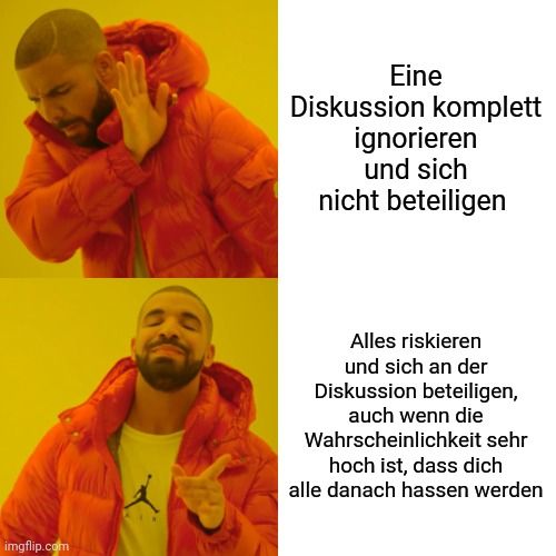 
Eine
Diskussion komplett
ignorieren
und sich
nicht beteiligen
Alles riskieren
und sich an der
Diskussion beteiligen,
auch wenn die
Wahrscheinlichkeit sehr
hoch ist, dass dich
alle danach hassen werden