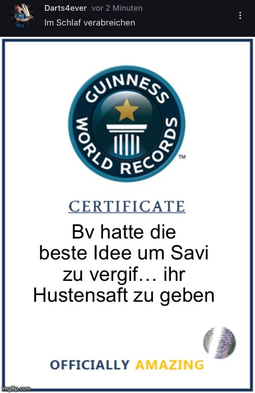 
Darts4ever vor 2 Minuten
Im Schlaf verabreichen
GUINNESS
WORLD
RECORDS
TM
CERTIFICATE
Bv hatte die
beste Idee um Savi
zu vergif... ihr
Hustensaft zu geben
OFFICIALLY AMAZING
: