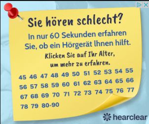 Sie hören schlecht?
In nur 60 Sekunden erfahren
Sie, ob ein Hörgerät Ihnen hilft.
Klicken Sie auf Ihr Alter,
um mehr zu erfahren.
45 46 47 48 49 50 51 52 53 54 55
56 57 58 59 60 61 62 63 64 65 66
67 68 69 70 71 72 73 74 75 76 77
78 79 80-90
DX
*hearclear