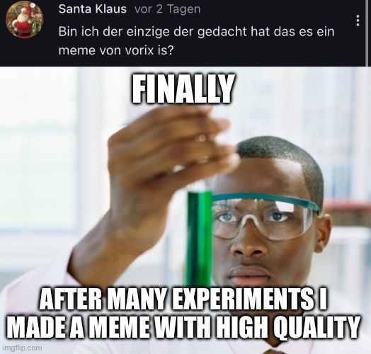 Santa Klaus vor 2 Tagen
Bin ich der einzige der gedacht hat das es ein
meme von vorix is?
FINALLY
...
AFTER MANY EXPERIMENTS
MADE A MEME WITH HIGH QUALITY
