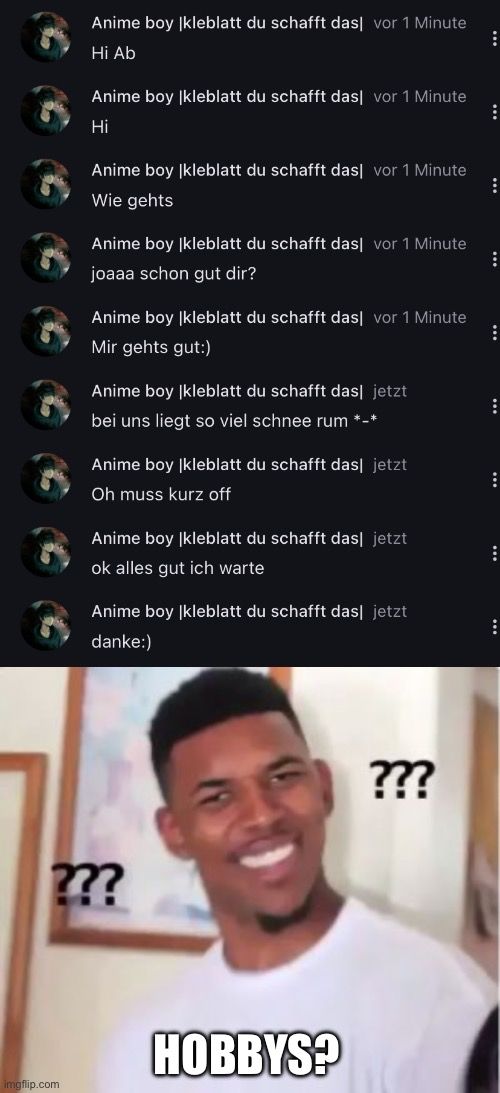 
Anime boy Ikleblatt du schafft dasl vor 1 Minute
Hi Ab
Anime boy |kleblatt du schafft dasl vor 1 Minute
Hi
Anime boy |kleblatt du schafft das vor 1 Minute
Wie gehts
Anime boy |kleblatt du schafft das vor 1 Minute
joaaa schon gut dir?
Anime boy |kleblatt du schafft das vor 1 Minute
Mir gehts gut:)
Anime boy (kleblatt du schafft das jetzt
bei uns liegt so viel schnee rum *-*
Anime boy |kleblatt du schafft das jetzt
Oh muss kurz off
Anime boy |kleblatt du schafft das jetzt
ok alles gut ich warte
Anime boy Ikleblatt du schafft das jetzt
danke:)
???
HOBBYS?
???
⠀
:
:
:
:
:
:
:
: