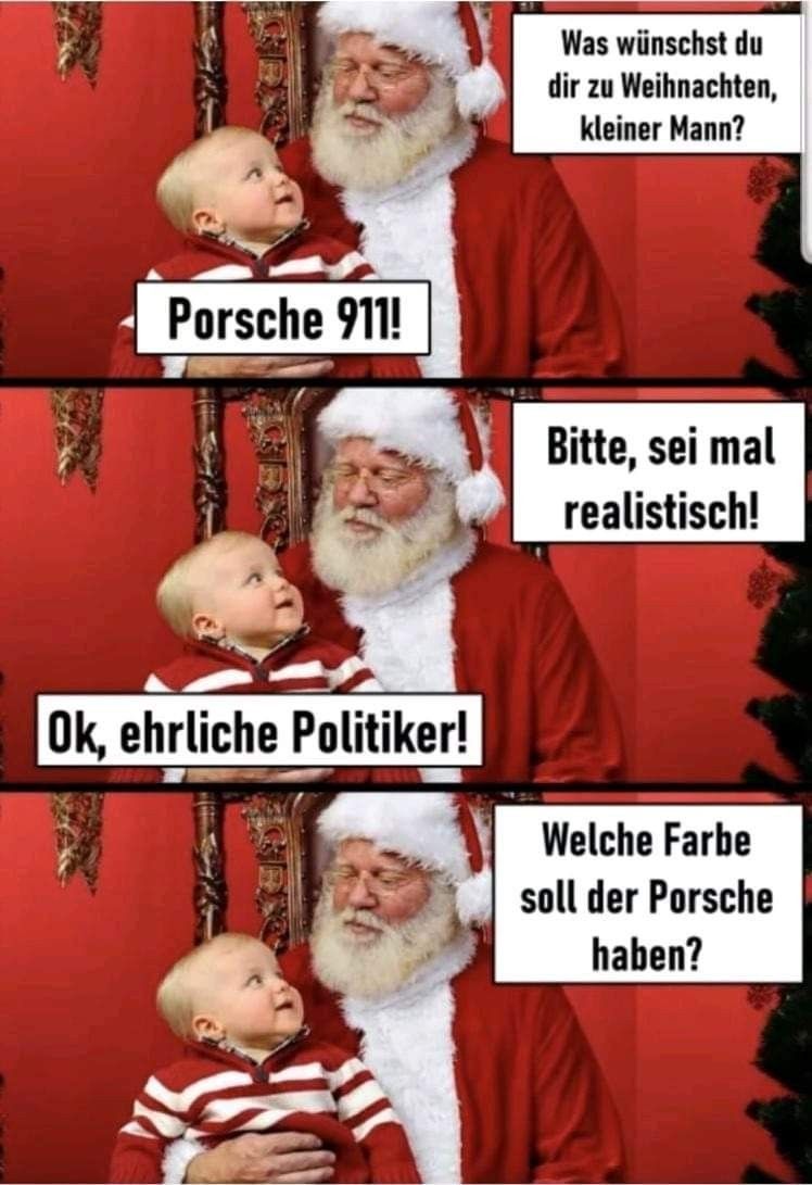 Porsche 911!
Ok, ehrliche Politiker!
Was wünschst du
dir zu Weihnachten,
kleiner Mann?
Bitte, sei mal
realistisch!
Welche Farbe
soll der Porsche
haben?