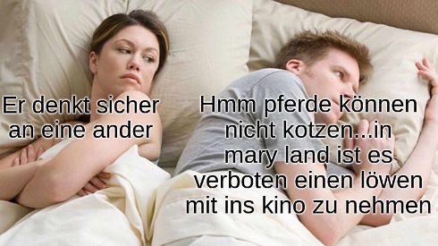 Er denkt sicher
an eine ander
Hmm pferde können
nicht kotzen...in
mary land ist es
verboten einen löwen
mit ins kino zu nehmen