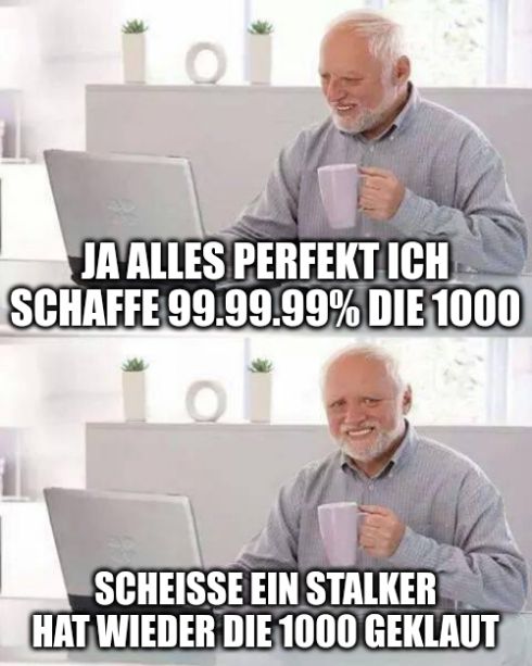 101
JA ALLES PERFEKT ICH
SCHAFFE 99.99.99% DIE 1000
SCHEISSE EIN STALKER
HAT WIEDER DIE 1000 GEKLAUT