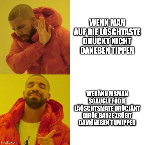 
WENN MAN
AUF DIE LÖSCHTASTE
DRÜCKT NICHT
DANEBEN TIPPEN
WERÄNN MSMAN
SÖAUGLF FÖDIE
LÄÖSCHTSMATE DRÜCJÄKT
DIRÖE GANZE ZRÜEIT
DAMÖNEBEN TUMIPPEN