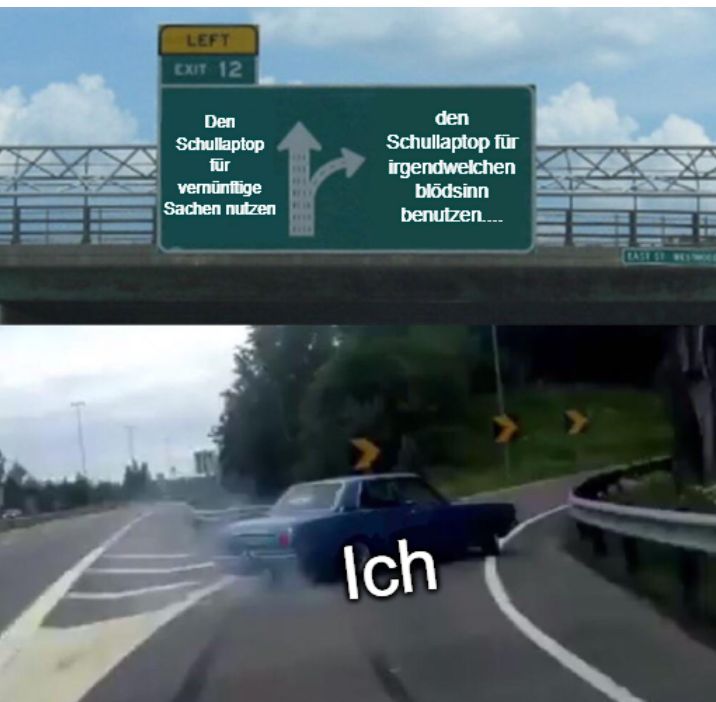 LEFT
EXIT 12
Den
Schullaptop
für
vernünftige
Sachen nutzen
FEEE
den
Schullaptop für
irgendwelchen
blödsinn
benutzen....
Ich
BASE ST