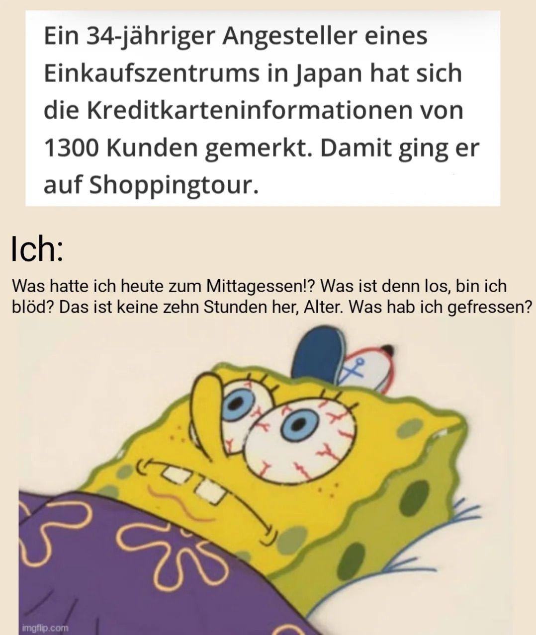 Ein 34-jähriger Angesteller eines
Einkaufszentrums in Japan hat sich
die Kreditkarteninformationen
1300 Kunden gemerkt. Damit ging er
von
auf Shoppingtour.
Ich:
Was hatte ich heute zum Mittagessen!? Was ist denn los, bin ich
blöd? Das ist keine zehn Stunden her, Alter. Was hab ich gefressen?

נוי