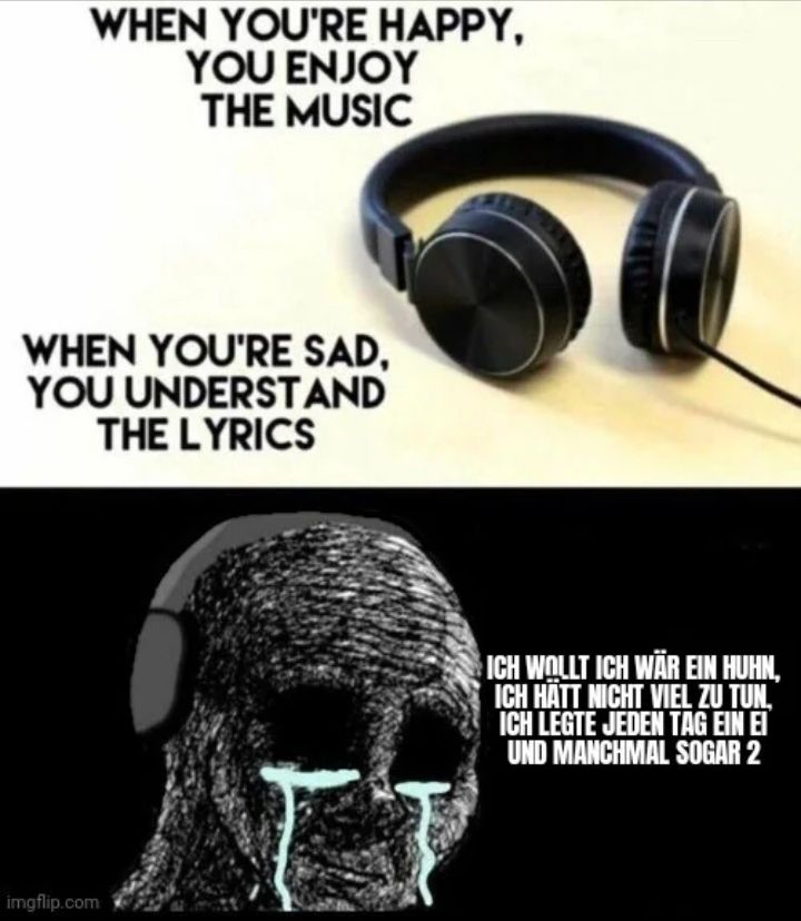 WHEN YOU'RE HAPPY,
YOU ENJOY
THE MUSIC
WHEN YOU'RE SAD,
YOU UNDERSTAND
THE LYRICS

ICH WOLLT ICH WÄR EIN HUHN,
ICH HÄTT NICHT VIEL ZU TUN,
ICH LEGTE JEDEN TAG EIN EI
UND MANCHMAL SOGAR 2