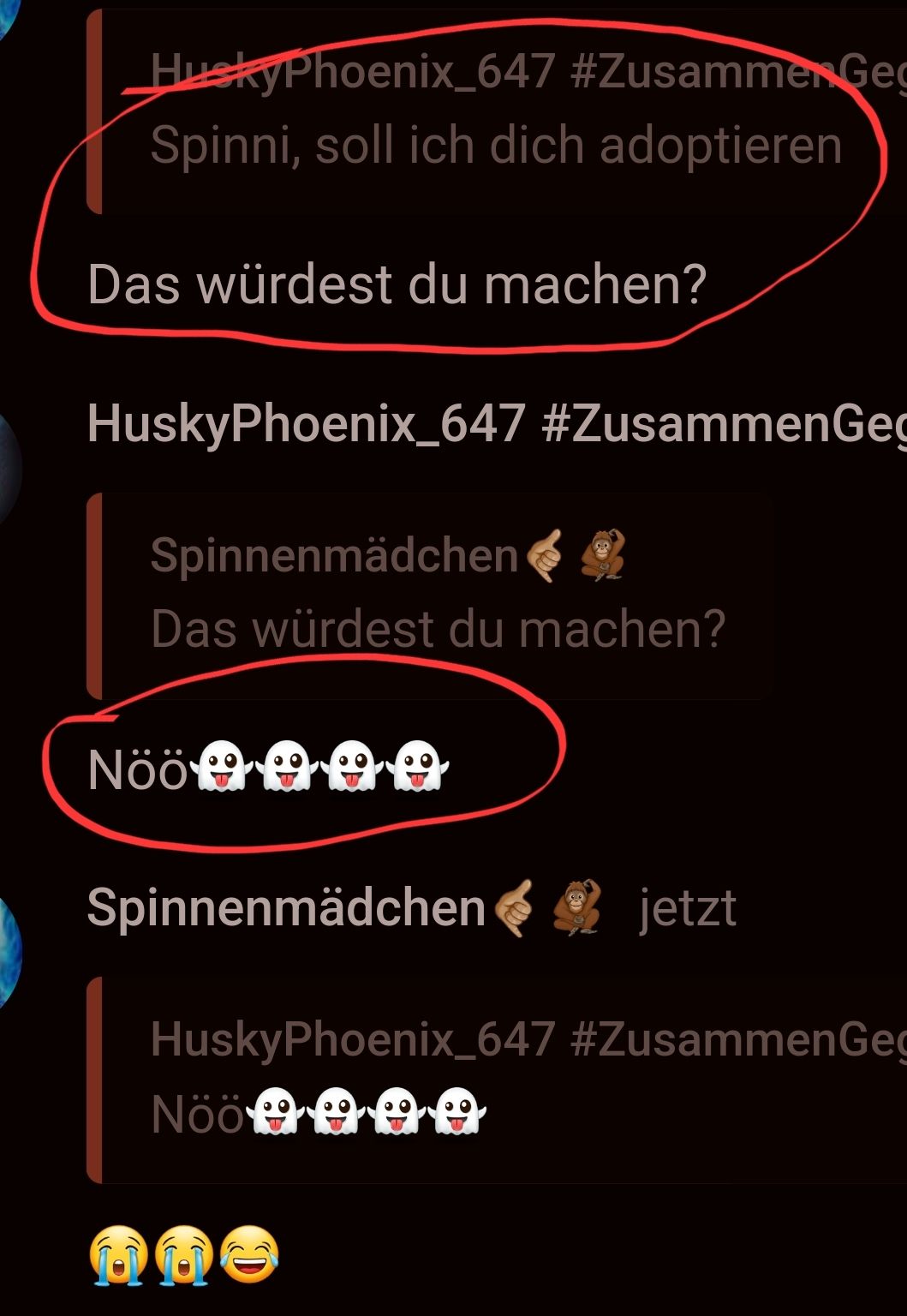 HuskyPhoenix_647 #Zusammen Geg
Spinni, soll ich dich adoptieren
Das würdest du machen?
HuskyPhoenix_647 #Zusammen Geg
Spinnenmädchen
Das würdest du machen?
Nöö
Spinnenmädchen
jetzt
HuskyPhoenix_647 #ZusammenGeg
Nöö A