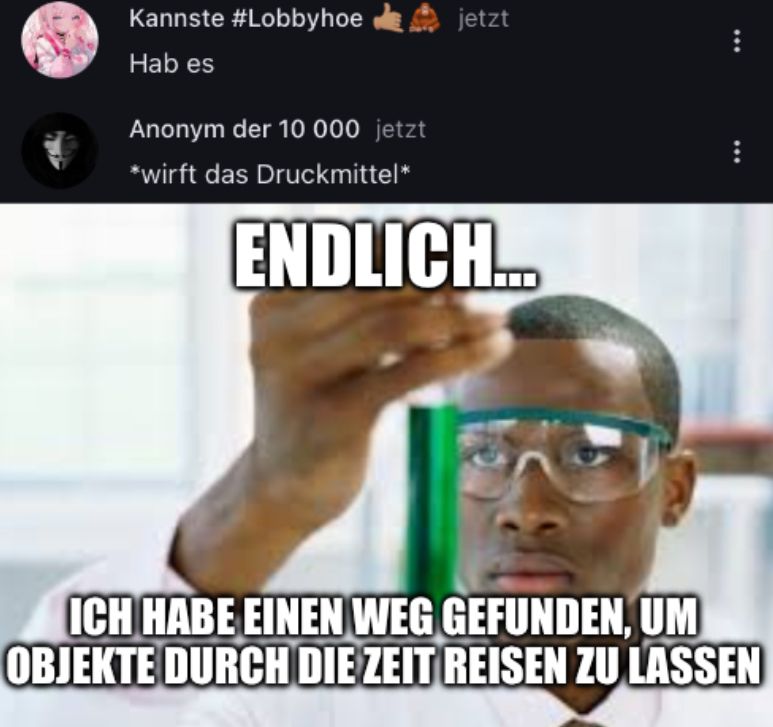 Kannste #Lobbyhoe jetzt
Hab es
Anonym der 10 000 jetzt
*wirft das Druckmittel*
ENDLICH...
***
ICH HABE EINEN WEG GEFUNDEN, UM
OBJEKTE DURCH DIE ZEIT REISEN ZU LASSEN