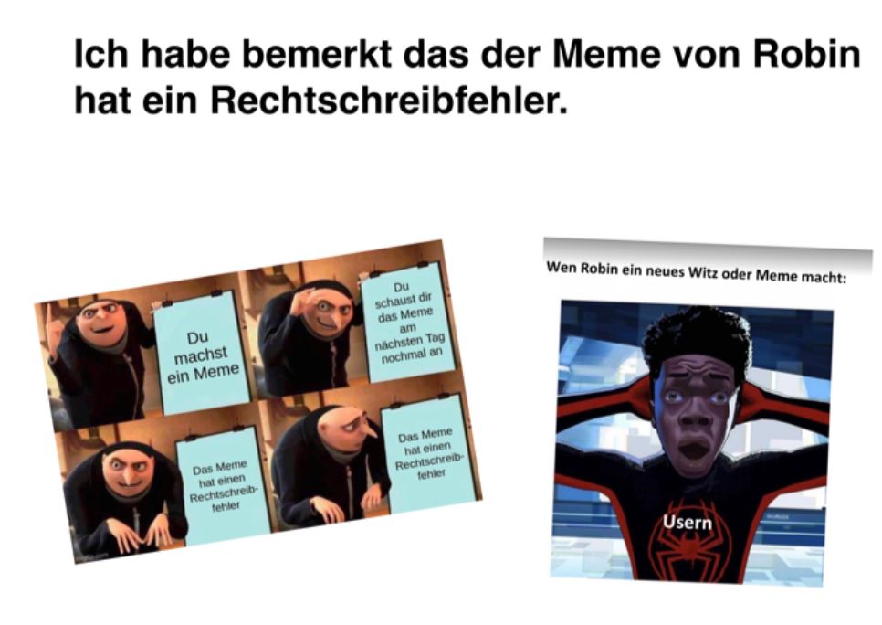 Ich habe bemerkt das der Meme von Robin
hat ein Rechtschreibfehler.
Du
machst
ein Meme
Das Meme
hat einen
Rechtschreib-
fehler
Du
schaust dir
das Meme
am
nächsten Tag
nochmal an
Das Meme
hat einen
Rechtschreib-
fehler
Wen Robin ein neues Witz oder Meme macht:
Usern