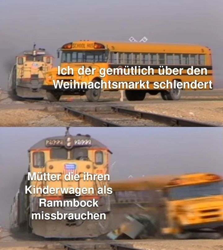 SCHOOL HIS
Ich der gemütlich über den
Weihnachtsmarkt schlendert
245224 nonn
Mütter die ihren
Kinderwagen als
Rammbock
missbrauchen