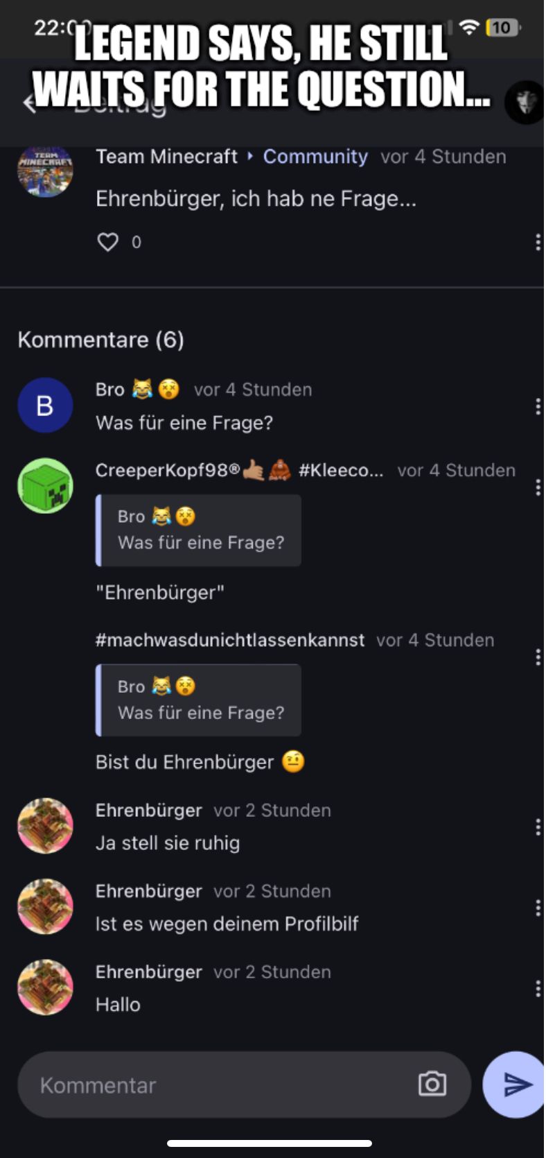 22:0
LEGEND SAYS, HE STILL
WAITS FOR THE QUESTION...
TERM
MINECRAFT
Kommentare (6)
B
Team Minecraft ▸ Community vor 4 Stunden
Ehrenbürger, ich hab ne Frage...
Bro
Was für eine Frage?
vor 4 Stunden
Creeper Kopf98Ⓡ
Bro
Was für eine Frage?
"Ehrenbürger"
10
#Kleeco... vor 4 Stunden
#machwasdunichtlassenkannst vor 4 Stunden
Bro
Was für eine Frage?
Bist du Ehrenbürger
Ehrenbürger vor 2 Stunden
Ja stell sie ruhig
Ehrenbürger vor 2 Stunden
Ist es wegen deinem Profilbilf
Kommentar
Ehrenbürger vor 2 Stunden
Hallo
:
V
:
:
: