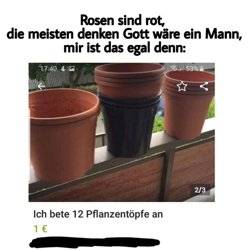 Rosen sind rot,
die meisten denken Gott wäre ein Mann,
mir ist das egal denn:
17:40 & P
Ich bete 12 Pflanzentöpfe an
1 €
53%
★ र
2/3