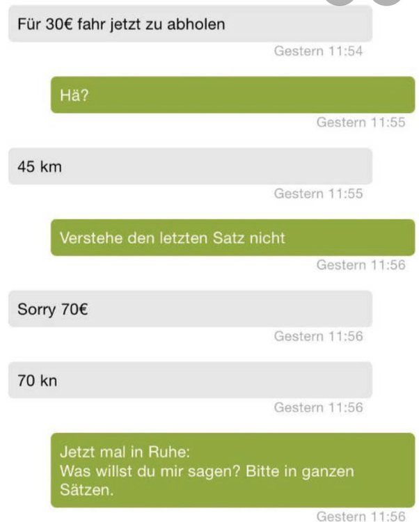 Für 30€ fahr jetzt zu abholen
Hä?
45 km
70 kn
Sorry 70€
Gestern 11:54
Verstehe den letzten Satz nicht
Gestern 11:55
Gestern 11:55
Gestern 11:56
Gestern 11:56
Gestern 11:56
Jetzt mal in Ruhe:
Was willst du mir sagen? Bitte in ganzen
Sätzen.
Gestern 11:56