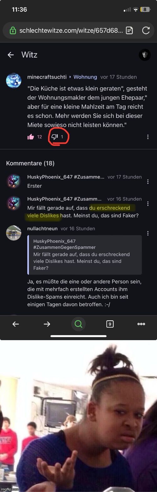 11:36
← Witz
schlechtewitze.com/witze/657d68... C

Kommentare (18)
minecraftsuchti▸ Wohnung vor 17 Stunden
"Die Küche ist etwas klein geraten", gesteht
der Wohnungsmakler dem jungen Ehepaar,"
aber für eine kleine Mahlzeit am Tag reicht
es schon. Mehr werden Sie sich bei dieser
Miete sowieso nicht leisten können."
112 11
HuskyPhoenix_647 #Zusamme... vor 17 Stunden
Erster
HuskyPhoenix_647 #Zusamm... vor 16 Stunden
Mir fällt gerade auf, dass du erschreckend
viele Dislikes hast. Meinst du, das sind Faker?
nullachtneun vor 16 Stunden
HuskyPhoenix_647
#ZusammenGegenSpammer
Mir fällt gerade auf, dass du erschreckend
viele Dislikes hast. Meinst du, das sind
Faker?
8
Ja, es müßte die eine oder andere Person sein,
die mit mehrfach erstellten Accounts ihm
Dislike-Spams einreicht. Auch ich bin seit
einigen Tagen davon betroffen. :-/
9
000
:
:
:
: