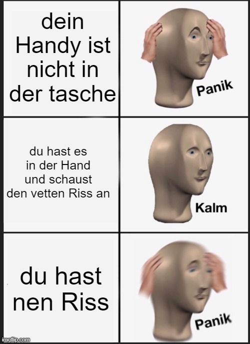 dein
Handy ist
nicht in
der tasche
du hast es
in der Hand
und schaust
den vetten Riss an
du hast
nen Riss

Panik
Kalm
Panik