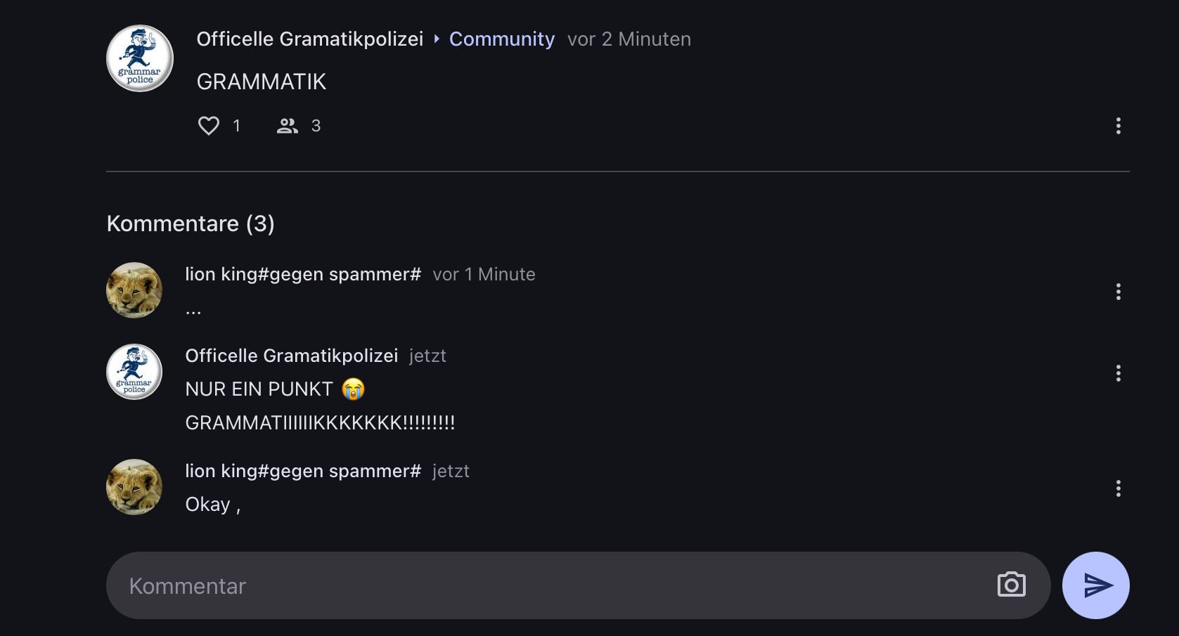 grammar
police
Officelle Gramatikpolizei ▸ Community vor 2 Minuten
GRAMMATIK
grammar
police
1 23
Kommentare (3)
lion king#gegen spammer# vor 1 Minute
Officelle Gramatikpolizei jetzt
NUR EIN PUNKT
GRAMMATIIIIIIKKKKKKK!!!!!!!!!
lion king#gegen spammer# jetzt
Okay,
Kommentar
V
...
: