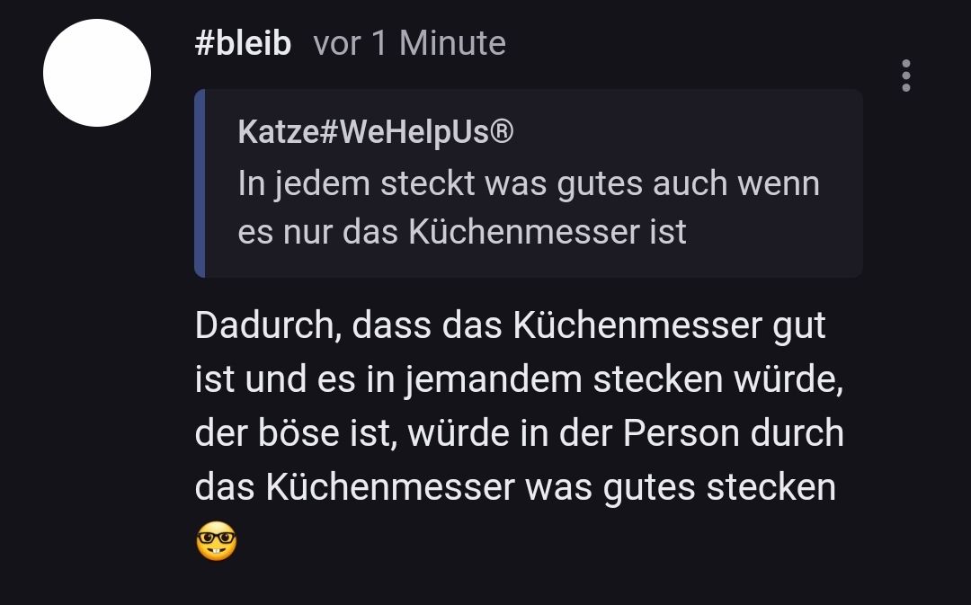 #bleib vor 1 Minute
Katze#WeHelpUs®
In jedem steckt was gutes auch wenn
es nur das Küchenmesser ist
Dadurch, dass das Küchenmesser gut
ist und es in jemandem stecken würde,
der böse ist, würde in der Person durch
das Küchenmesser was gutes stecken
OO
...