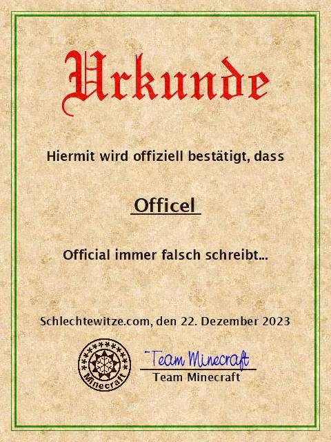 Urkunde
Hiermit wird offiziell bestätigt, dass
Officel
Official immer falsch schreibt...
Schlechtewitze.com, den 22. Dezember 2023
****
Team Minecraft
Team Minecraft