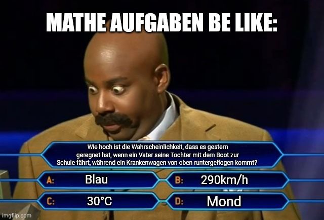 
MATHE AUFGABEN BE LIKE:
A:
C:
Wie hoch ist die Wahrscheinlichkeit, dass es gestern
geregnet hat, wenn ein Vater seine Tochter mit dem Boot zur
Schule fährt, während ein Krankenwagen von oben runtergeflogen kommt?
Blau
B:
290km/h
30°C
D:
Mond