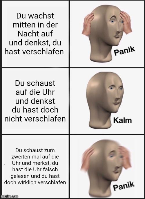 Du wachst
mitten in der
Nacht auf
und denkst, du
hast verschlafen
Du schaust
auf die Uhr
und denkst
du hast doch
nicht verschlafen
Du schaust zum
zweiten mal auf die
Uhr und merkst, du
hast die Uhr falsch
gelesen und du hast
doch wirklich verschlafen

Panik
Kalm
Panik