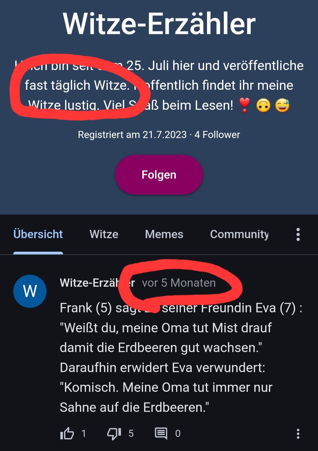 Witze-Erzähler
el din stic →25. Juli hier und veröffentliche
fast täglich Witze. ffentlich findet ihr meine
Witze lustig. Viel Saß beim Lesen!
Übersicht
W
Registriert am 21.7.2023 4 Follower
Witze
Folgen
Memes
Community :
Witze-Erzär er vor 5 Monaten
Frank (5) say. seiner Freundin Eva (7):
"Weißt du, meine Oma tut Mist drauf
damit die Erdbeeren gut wachsen."
Daraufhin erwidert Eva verwundert:
"Komisch. Meine Oma tut immer nur
Sahne auf die Erdbeeren."
IB 1
5 目。
: