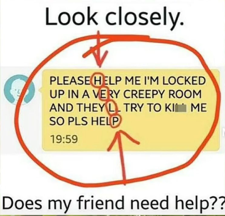 Look closely.
PLEASE HELP ME I'M LOCKED
UP IN A VERY CREEPY ROOM
AND THEY LTRY TO KI ME
SO PLS HELP
19:59
Does my friend need help??