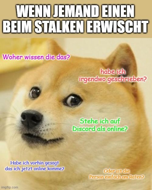 WENN JEMAND EINEN
BEIM STALKEN ERWISCHT
Woher wissen die das?
Habe ich vorhin gesagt
das ich jetzt online komme?

habe ich
irgendwo geschrieben?
Stehe ich auf
Discord als online?
Oder ist die
Person einfach am Raten?