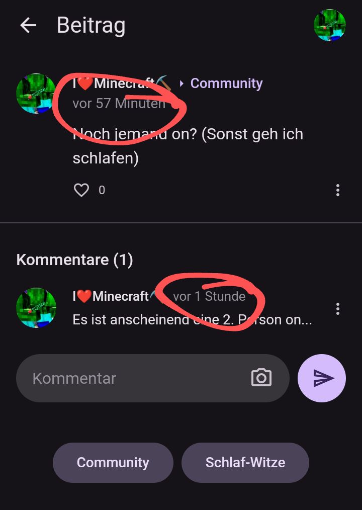 ← Beitrag
Minecraft/
vor 57 Minuten
Noch jemanu on? (Sonst geh ich
schlafen)
0
Kommentare (1)
▸ Community
Minecraft vor 1 Stunde
Es ist anscheinena ine 2. Prson on...
Kommentar
Community
Schlaf-Witze
V
...