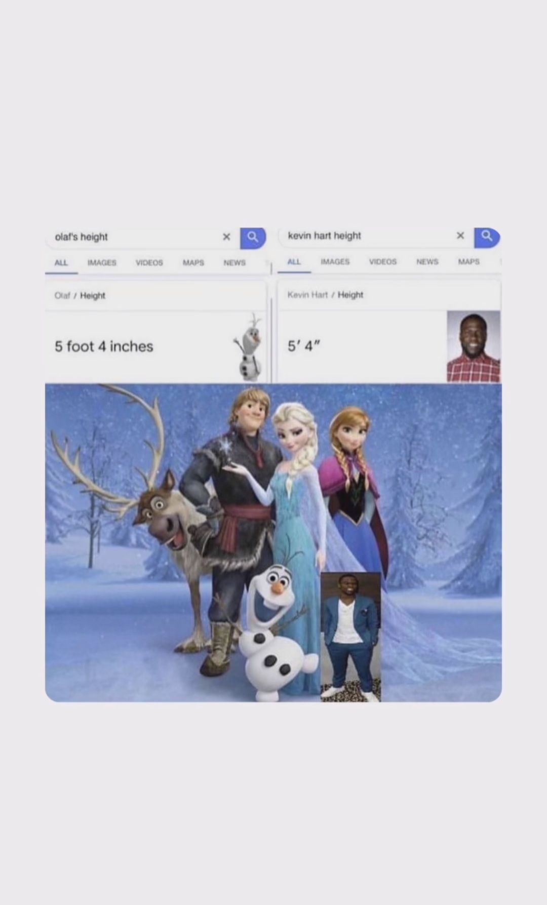 olaf's height
ALL IMAGES
Olaf / Height
VIDEOS
5 foot 4 inches
MAPS
x Q
NEWS
2123
kevin hart height
ALL IMAGES
Kevin Hart / Height
5' 4"
VIDEOS
NEWS
x Q
MAPS