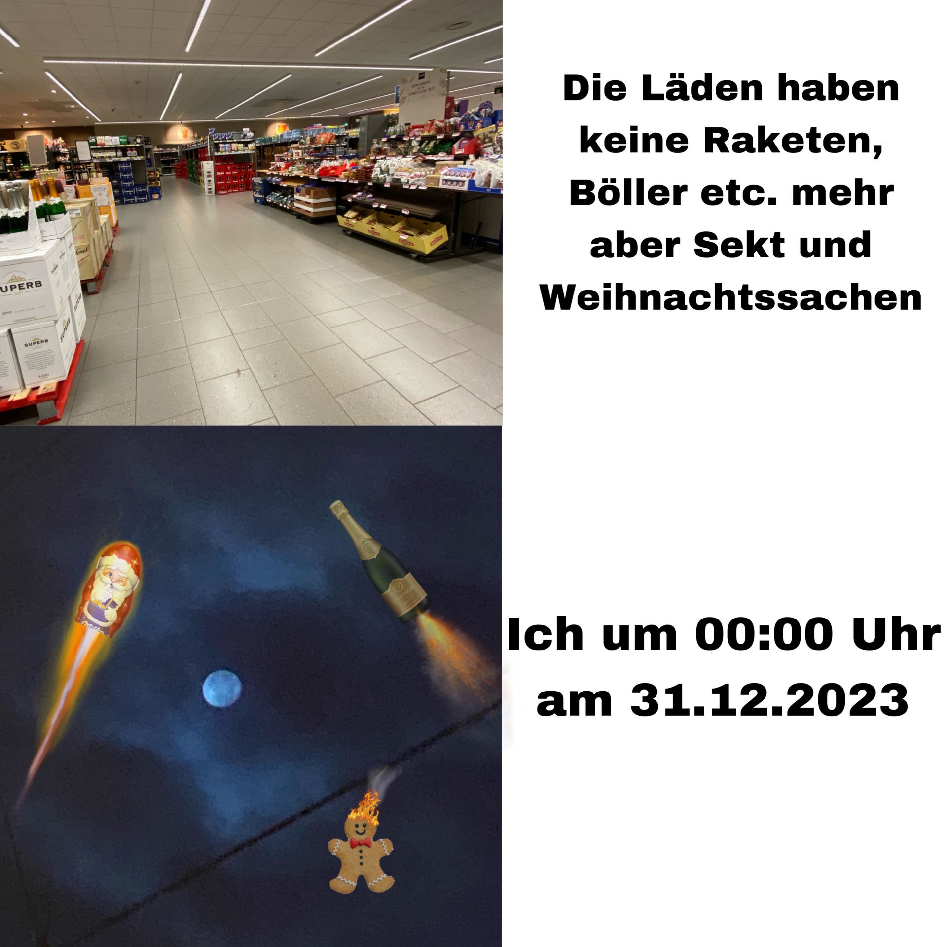 UPERB
SUPERB
EVEN
Senet
a to
14
Fl
F
=14
writte
milke
O
CHAMPA
**
ARAGE
BARR
Die Läden haben
keine Raketen,
Böller etc. mehr
aber Sekt und
Weihnachtssachen
Ich um 00:00 Uhr
am 31.12.2023