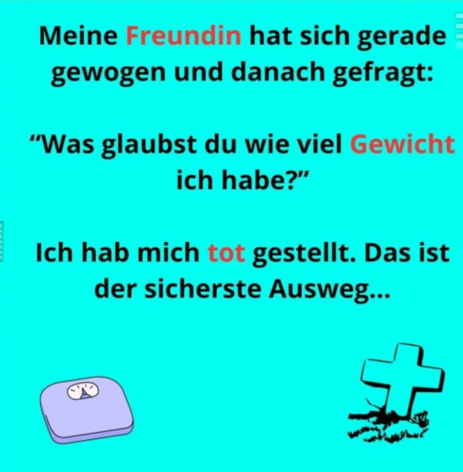 Meine Freundin hat sich gerade
gewogen und danach gefragt:
"Was glaubst du wie viel Gewicht
ich habe?"
Ich hab mich tot gestellt. Das ist
der sicherste Ausweg...
st