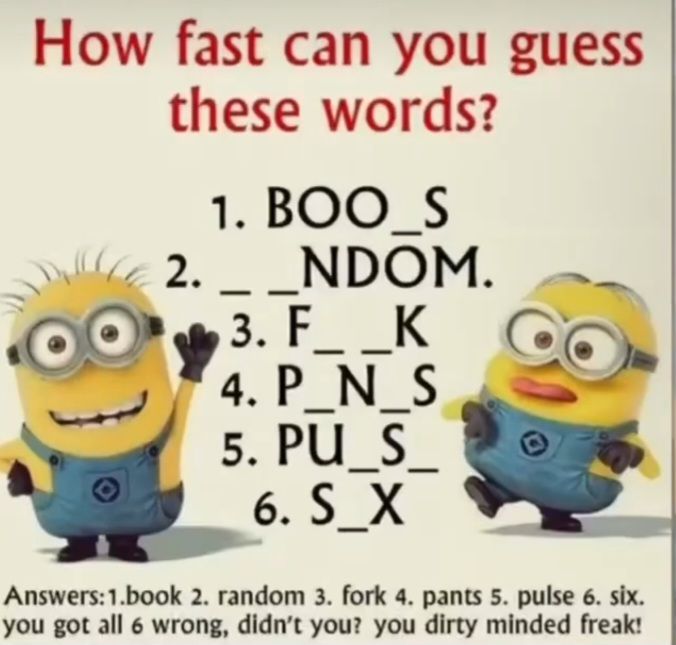 How fast can you guess
these words?
1. BOO_S
2. __NDOM.
3. F_ _K
4. P_N_S
5. PU_S
6. S_X
Answers: 1.book 2. random 3. fork 4. pants 5. pulse 6. six.
you got all 6 wrong, didn't you? you dirty minded freak!