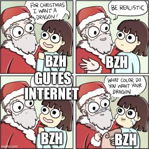 
FOR CHRISTMAS
I WANT A
3DRAGON!
BZHI
GUTES
INTERNET
BZH
BE REALISTIC
BZH
WHAT COLOR DO
YOU WANT YOUR
DRAGON
BZH