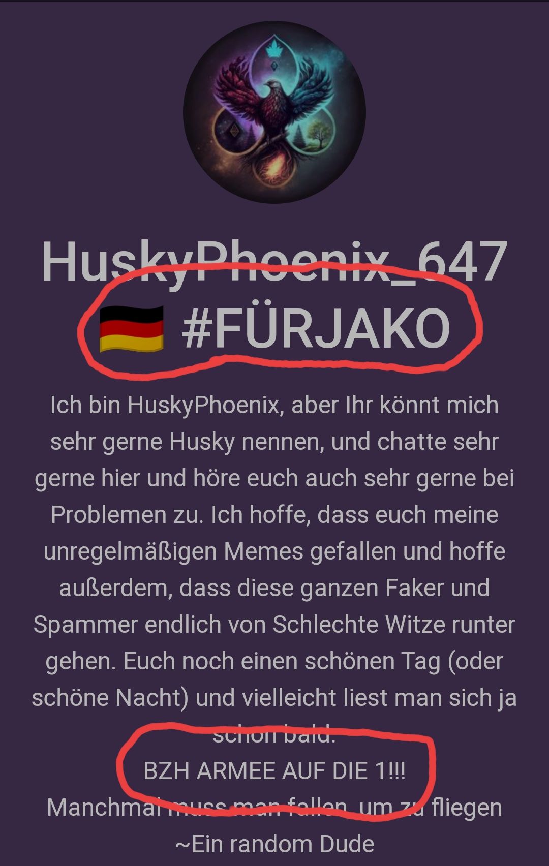 HuskyPhoenix_647
#FÜRJAKO
Ich bin HuskyPhoenix, aber Ihr könnt mich
sehr gerne Husky nennen, und chatte sehr
gerne hier und höre euch auch sehr gerne bei
Problemen zu. Ich hoffe, dass euch meine
unregelmäßigen Memes gefallen und hoffe
außerdem, dass diese ganzen Faker und
Spammer endlich von Schlechte Witze runter
gehen. Euch noch einen schönen Tag (oder
schöne Nacht) und vielleicht liest man sich ja
schon bald.
BZH ARMEE AUF DIE 1!!!
Manchmal muss man fallen um zu fliegen
~Ein random Dude