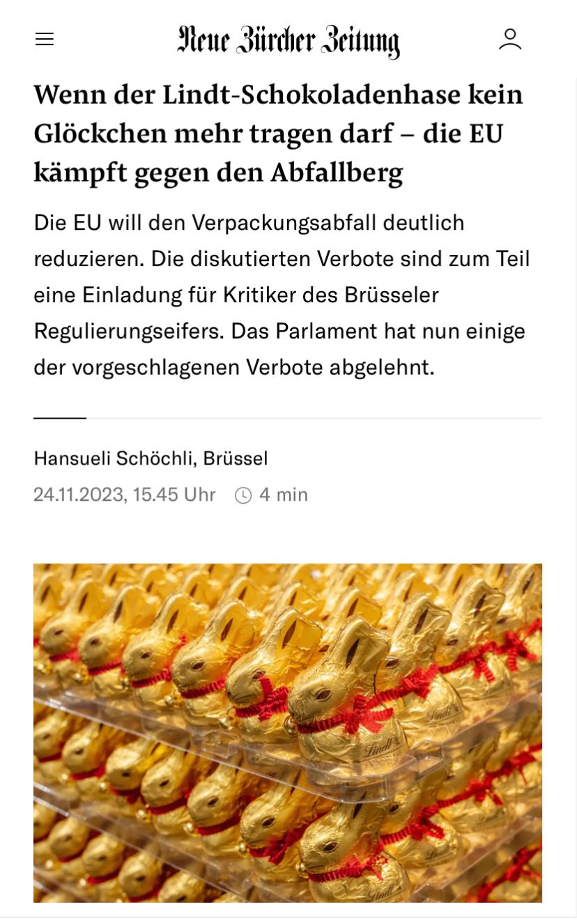 Neue Zürcher Zeitung
Wenn der Lindt-Schokoladenhase kein
Glöckchen mehr tragen darf - die EU
kämpft gegen den Abfallberg
o(
Die EU will den Verpackungsabfall deutlich
reduzieren. Die diskutierten Verbote sind zum Teil
eine Einladung für Kritiker des Brüsseler
Regulierungseifers. Das Parlament hat nun einige
der vorgeschlagenen Verbote abgelehnt.
Hansueli Schöchli, Brüssel
24.11.2023, 15.45 Uhr 4 min