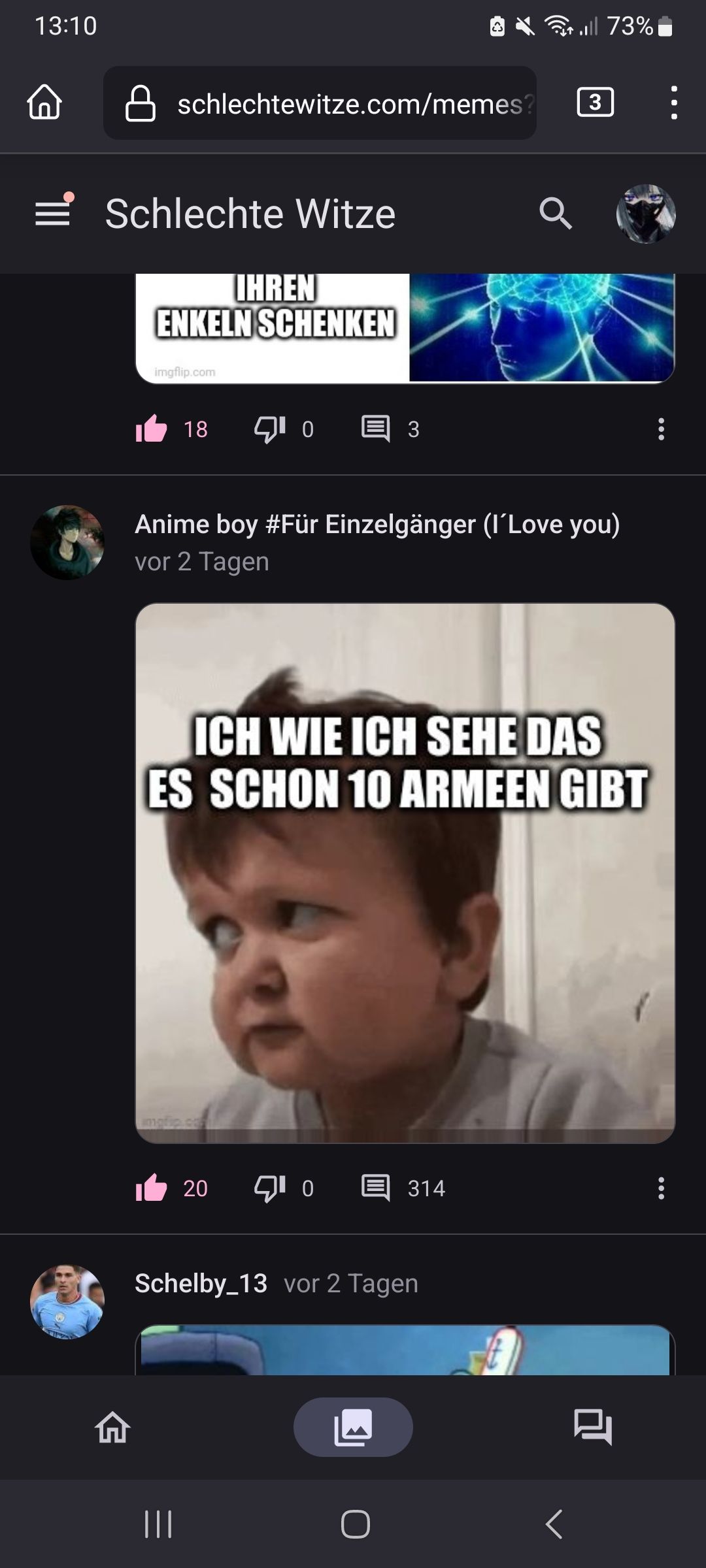 13:10
¶|||
schlechtewitze.com/memes?
Schlechte Witze
IHRENI
ENKELN SCHENKEN

18
|||
¹03
Anime boy #Für Einzelgänger (I'Love you)
vor 2 Tagen
20
ICH WIE ICH SEHE DAS
ES SCHON 10 ARMEEN GIBT
0
Schelby_13 vor 2 Tagen
all 73%
314
O
3
8
:
: