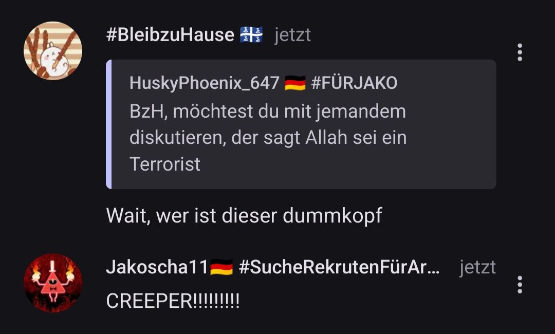 #BleibzuHause jetzt
HuskyPhoenix_647
— #FÜRJAKO
BzH, möchtest du mit jemandem
diskutieren, der sagt Allah sei ein
Terrorist
Wait, wer ist dieser dummkopf
Jakoscha11 #SucheRekrutenFürAr...
CREEPER!!!!!!!!!
jetzt
:
: