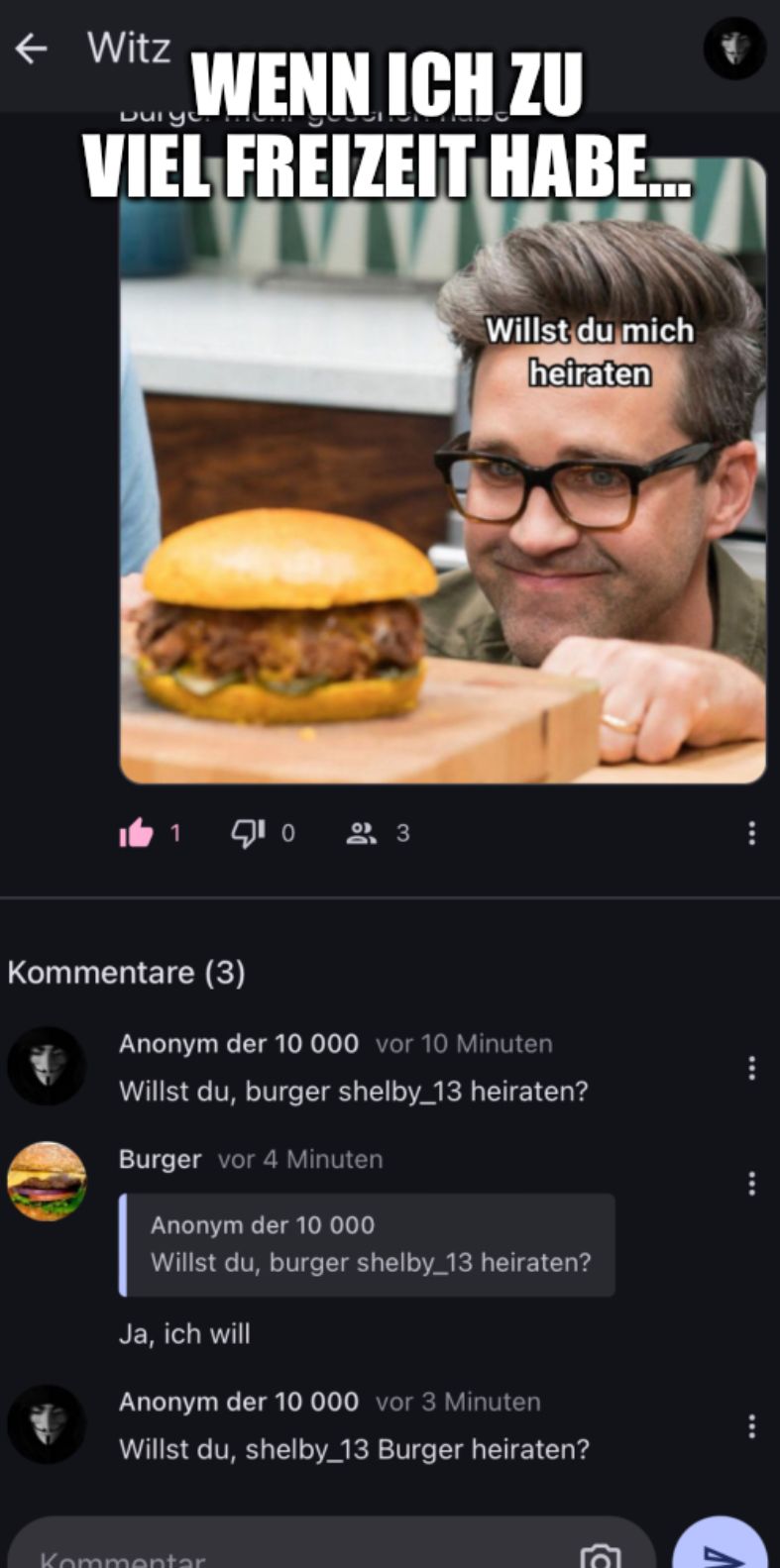 ← Witz
WENN ICH ZU
VIEL FREIZEIT HABE...
Duryo
1
Kommentare (3)
10
Kommentar
Willst du mich
heiraten
Anonym der 10 000 vor 10 Minuten
Willst du, burger shelby_13 heiraten?
Burger vor 4 Minuten
Anonym der 10 000
Willst du, burger shelby_13 heiraten?
Ja, ich will
Anonym der 10 000 vor 3 Minuten
Willst du, shelby_13 Burger heiraten?
3
MA